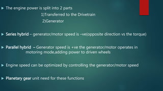  The engine power is split into 2 parts
1)Transferred to the Drivetrain
2)Generator
 Series hybrid – generator/motor speed is –ve(opposite direction vs the torque)
 Parallel hybrid – Generator speed is +ve the generator/motor operates in
motoring mode,adding power to driven wheels
 Engine speed can be optimized by controlling the generator/motor speed
 Planetary gear unit need for these functions
 