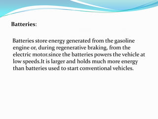 Batteries:   Batteries store energy generated from the gasoline engine or, during regenerative braking, from the electric motor.since the batteries powers the vehicle at low speeds.Itis larger and holds much more energy than batteries used to start conventional vehicles.