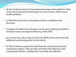 d) Use of electric motor for locomotion decreases noise pollution. Most of the old conventional vehicles give out a lot of noise, which causes health problems.e) With decrease in the consumption of fuel, air pollution also decreases.f) Engine of smaller size and power can be used, making it possible to minimize losses and improve efficiency of the HEV.g) In some cases, the energy saved by the RESS is also used to provide additional accelerating power to the vehicle.h) These vehicles consume less fuel than the conventional internal combustion engines. They provide 40% better fuel efficiency than conventional vehicles, making them extremely cost-effective.