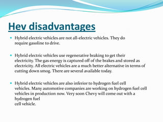 Hev disadvantagesHybrid electric vehicles are not all-electric vehicles. They dorequire gasoline to drive.Hybrid electric vehicles use regenerative braking to get theirelectricity. The gas energy is captured off of the brakes and stored aselectricity. All electric vehicles are a much better alternative in terms ofcutting down smog. There are several available today.Hybrid electric vehicles are also inferior to hydrogen fuel cellvehicles. Many automotive companies are working on hydrogen fuel cellvehicles in production now. Very soon Chevy will come out with a hydrogen fuelcell vehicle.