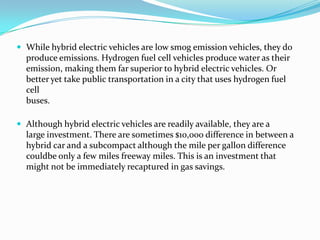 While hybrid electric vehicles are low smog emission vehicles, they doproduce emissions. Hydrogen fuel cell vehicles produce water as theiremission, making them far superior to hybrid electric vehicles. Orbetter yet take public transportation in a city that uses hydrogen fuel cellbuses.Although hybrid electric vehicles are readily available, they are alarge investment. There are sometimes $10,000 difference in between ahybrid car and a subcompact although the mile per gallon difference couldbeonly a few miles freeway miles. This is an investment that might not be immediately recaptured in gas savings.