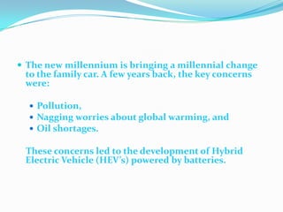 The new millennium is bringing a millennial change to the family car. A few years back, the key concerns were:Pollution, Nagging worries about global warming, andOil shortages.These concerns led to the development of Hybrid Electric Vehicle (HEV’s) powered by batteries. 