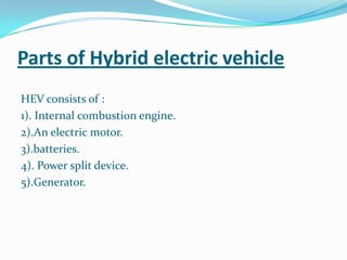 Parts of Hybrid electric vehicle HEV consists of :1). Internal combustion engine.2).An electric motor.3).batteries.4). Power split device.5).Generator.