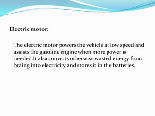 Electric motor:   The electric motor powers the vehicle at low speed and assists the gasoline engine when more power is needed.Italso converts otherwise wasted energy from braing into electricity and stores it in the batteries.