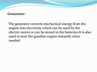   Generator:   The generator converts mechanical energy from the engine into electricity which can be used by the electric motor or can be stored in the batteries.It is also used to start the gasoline engine instantly when needed.