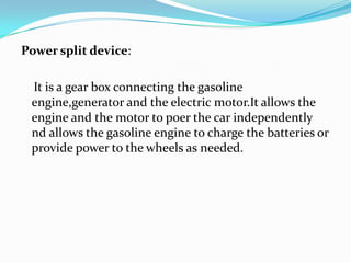 Power split device:,[object Object],    It is a gear box connecting the gasoline engine,generatorand the electric motor.It allows the engine and the motor to poer the car independently nd allows the gasoline engine to charge the batteries or provide power to the wheels as needed.,[object Object]