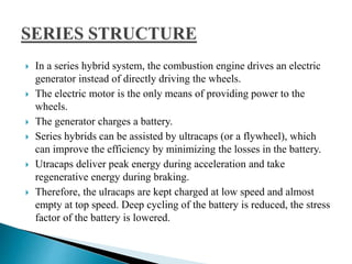  In a series hybrid system, the combustion engine drives an electric
generator instead of directly driving the wheels.
 The electric motor is the only means of providing power to the
wheels.
 The generator charges a battery.
 Series hybrids can be assisted by ultracaps (or a flywheel), which
can improve the efficiency by minimizing the losses in the battery.
 Utracaps deliver peak energy during acceleration and take
regenerative energy during braking.
 Therefore, the ulracaps are kept charged at low speed and almost
empty at top speed. Deep cycling of the battery is reduced, the stress
factor of the battery is lowered.
 