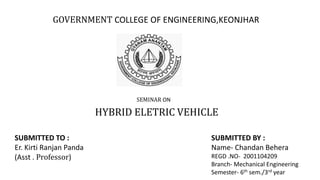 GOVERNMENT COLLEGE OF ENGINEERING,KEONJHAR
SEMINAR ON
HYBRID ELETRIC VEHICLE
SUBMITTED BY :
Name- Chandan Behera
REGD .NO- 2001104209
Branch- Mechanical Engineering
Semester- 6th sem./3rd year
SUBMITTED TO :
Er. Kirti Ranjan Panda
(Asst . Professor)
 