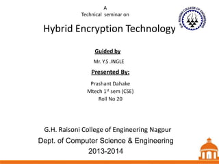 A
Technical seminar on

Hybrid Encryption Technology
Guided by
Mr. Y.S .INGLE

Presented By:
Prashant Dahake
Mtech 1st sem (CSE)
Roll No 20

G.H. Raisoni College of Engineering Nagpur
Dept. of Computer Science & Engineering
2013-2014

1 1
1

 