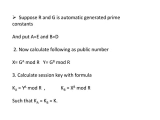  Suppose R and G is automatic generated prime
constants
And put A=E and B=D
2. Now calculate following as public number
X= GA mod R Y= GB mod R
3. Calculate session key with formula
KA = YA mod R ,
Such that KA = KB = K.

KB = XB mod R

 