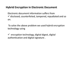 Hybrid Encryption in Electronic Document
Electronic document information suffers from
 disclosed, counterfeited, tampered, repudiated and so
on.
To solve the above problem we used hybrid encryption
technology using
 encryption technology, digital digest, digital
authentication and digital signature .

 