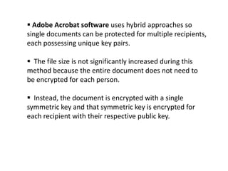  Adobe Acrobat software uses hybrid approaches so
single documents can be protected for multiple recipients,
each possessing unique key pairs.

 The file size is not significantly increased during this
method because the entire document does not need to
be encrypted for each person.
 Instead, the document is encrypted with a single
symmetric key and that symmetric key is encrypted for
each recipient with their respective public key.

 