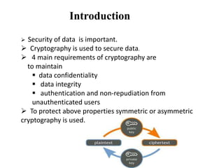 Introduction
Security of data is important.
 Cryptography is used to secure data.
 4 main requirements of cryptography are
to maintain
 data confidentiality
 data integrity
 authentication and non-repudiation from
unauthenticated users
 To protect above properties symmetric or asymmetric
cryptography is used.


 