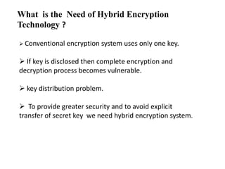 What is the Need of Hybrid Encryption
Technology ?
 Conventional

encryption system uses only one key.

 If key is disclosed then complete encryption and
decryption process becomes vulnerable.
 key distribution problem.
 To provide greater security and to avoid explicit
transfer of secret key we need hybrid encryption system.

 