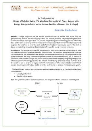 1
NATIONAL INSTITUTE OF TECHNOLOGY, JAMSEDPUR
http://www.nitjsr.ac.in Energy System Engineering
An Assignment on:
Design of Reliable Hybrid (PV, Wind and Conventional) Power System with
Energy Storage in Batteries for Remote Residential Homes (For A village)
Designed by- Chandan Kumar
Abstract: A large proportion of the world’s population lives in remote rural areas that are
geographically isolated and sparsely populated. This system proposed a hybrid power generation
suitable for remote area application. The concept of hybridizing renewable energy sources is that the
base load is to be covered by firmly available renewable source and other intermittent source should
augment the base load to cover the peak load of an isolated mini electric grid system. The study is
based on modelling, simulation and optimization of renewable energy system in rural area.
Introduction: The alternative/renewable energy sources such as solar energy and wind energy have
the greater potential to generate power for system utilities. The abundant energy available in nature
can be harnessed and converted to electricity in a sustainable and clean way to supply the necessary
power to elevate the living standards of people without access to the electricity grid. If stability is
concerned with available voltage and power variation, this can be solved by integrating the possible
alternative/renewable energy sources. The concept of hybridizing renewable energy sources is that
the base load is to be covered by largest and firmly available renewable sources and other intermittent
sources should augment the base load to cover the peak load of an isolated mini electric grid system.
The hybrid power systems which utilize renewable energy generators can be classified into two basic
configurations:
• Series hybrid system
• Parallel hybrid system.
Both the systems have their own characteristics. The proposed scheme is based on parallel hybrid:
AC BUS DC BUS
Fig1: System Configuration
Conventional
source
AC Loads
AC/DC
Converter
PV
array
Wind
energy
storage
Battery
 