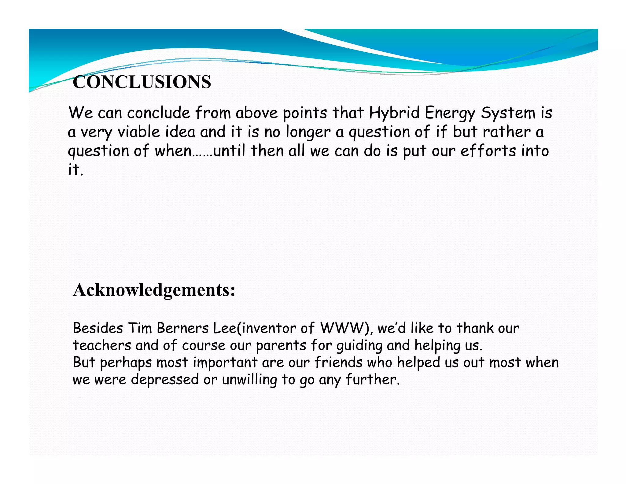 CONCLUSIONS
We can conclude from above points that Hybrid Energy System is
a very viable idea and it is no longer a question of if but rather a
question of when……until then all we can do is put our efforts into
it.




Acknowledgements:
Besides Tim Berners Lee(inventor of WWW), we’d like to thank our
teachers and of course our parents for guiding and helping us.
But perhaps most important are our friends who helped us out most when
we were depressed or unwilling to go any further.
 