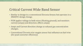 Critical Current Wide Band Sensor
• Similar in design to a conventional Zirconia Sensor, but operates in a
DRASTIC design change.
• PCM applies voltage to both wires (floating ground), and monitors
current (amps) and direction. (Micro amps)
• Amps and Current direction change as exhaust gas concentration
changes.
• Conventional Zirconia rear oxygen sensor has influence on fuel trim
(for peak converter efficiency)
 