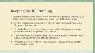 Keeping the ICE running
• Sometimes it becomes necessary to keep the ICE running constantly in
order to perform certain diagnostic tests. Here is the Prius way;
1. Set the emergency brake, with vehicle in park followed by pressing
the power button twice.
2. Press the brake pedal and leave it there while, with your other foot,
press the accelerator pedal to WOT twice.
3. Shift the shifter to Neutral, press the accelerator pedal to WOT twice
again, followed by pressing the Park button.
4. Press the accelerator to WOT twice again, followed by pressing the
power button once.
 