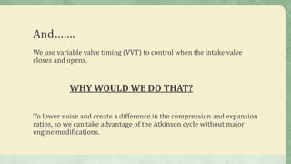 And…….
We use variable valve timing (VVT) to control when the intake valve
closes and opens.
WHY WOULD WE DO THAT?
To lower noise and create a difference in the compression and expansion
ratios, so we can take advantage of the Atkinson cycle without major
engine modifications.
 