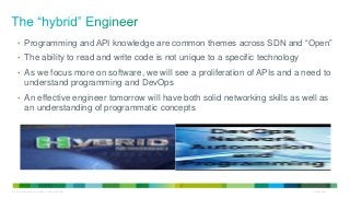 • Programming and API knowledge are common themes across SDN and “Open” 
• The ability to read and write code is not unique to a specific technology 
• As we focus more on software, we will see a proliferation of APIs and a need to 
understand programming and DevOps 
• An effective engineer tomorrow will have both solid networking skills as well as 
an understanding of programmatic concepts 
© 2014 Cisco and/or its affiliates. All rights reserved. Cisco Public 2 
 