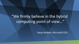 “We firmly believe in the hybrid
computing point of view…”
Satya Nadella, Microsoft CEO
 