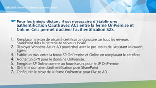 Pour les indexs distant, il est necessaire d’établir une
authentification Oauth avec ACS entre la ferme OnPremise et
Online. Cela permet d’activer l’authentification S2S.
1. Remplacer le jeton de sécurité certificat de signature sur tous les serveurs
SharePoint dans la batterie de serveurs locale
2. Déployer Windows Azure AD powershell avec le pre-requis de l’Assistant Microsoft
Sign-in
3. Etablie un trust entre la ferme SP OnPremise et Online en remplacant le certificat
4. Ajouter un SPN pour le domaine OnPremise.
5. Enregister SP Online comme un fournisseurs pour le SP OnPremise
6. Définir le domaine d’authentification pour SharePoint
7. Configurer le proxy de la ferme OnPremise pour l’Azure AD
Establish Server To Server Authentication
 