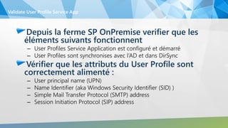 Depuis la ferme SP OnPremise verifier que les
éléments suivants fonctionnent
– User Profiles Service Application est configuré et démarré
– User Profiles sont synchronises avec l’AD et dans DirSync
Vérifier que les attributs du User Profile sont
correctement alimenté :
– User principal name (UPN)
– Name Identifier (aka Windows Security Identifier (SID) )
– Simple Mail Transfer Protocol (SMTP) address
– Session Initiation Protocol (SIP) address
Validate User Profile Service App
 