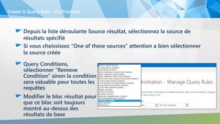 Depuis la liste déroulante Source résultat, sélectionnez la source de
résultats spécifié
Si vous choississez “One of these sources” attention a bien sélectionner
la source créée
Create A Query Rule – On Premises
Query Conditions,
sélectionner “Remove
Condition” sinon la condition
sera valuable pour toutes les
requêtes
Modifier le bloc résultat pour
que ce bloc soit toujours
montré au-dessus des
résultats de base
 