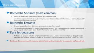 Recherche Sortante (most common)
– Sortant du réseau client SharePoint OnPremises vers SharePoint Online
– Les utilisateurs qui sont dans le réseau de l’entreprise, recherche en local depuis OnPremise. Il y a une requête vers SPO
pour retourner les resultats des deux
Recherche Entrante
– En provenance de SharePoint Online vers le réseau clients (SharePoint locaux)
– Les utilisateurs qui ne sont pas sur le réseau de l’entreprise, mais qui sont authentifié dans SPO, effectue une recherche. Il
y a une reqûete entrant vers le réseau client OnPremise, les deux résultats sont affichés
Dans les deux sens
– Recherche est configuré entrant et sortant comme décrit ci-dessus. Les deux scénarios sont pris en charge dans cette
topologie; que l'utilisateur soit dans les locaux sur le réseau d'entreprise, ou seulement connectés à SharePoint Online
Guidance: Commencer petit avec une recherche sortante, puis ajouter si necessaire les flux entrant.
Hybrid Search Scenarios
 