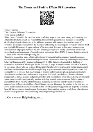 The Causes And Positive Effects Of Ecotourism
Topic: Tourism
Title: Positive Effects of Ecotourism
Type: Cause and effect
Word count: Currently, the earth has some profitable ways to earn more money and investing it to
other infrastructures which are required the attention from governments. Tourism is one of the
developing industries in the world. In addition, revenues which come from tourism most of
countries utilizing it to develop of the medicine or building the skyscrapers. However, tourism itself
can be divided into several types and one of the types that develops in fast pace, is ecotourism
which amount of people increases by 30% annually(Mozgovaya, 2003). Ecotourism focused on
strengthening and sustenance of natural system by tourism(Kiper,2013). It means that the main role
... Show more content on Helpwriting.net ...
Despite to economical gains which utilize for environmental safety, usage of natural resources,
environmental education promotes using the natural resources in correctly and being in responsible
behavior(Beaumont, 2001 as cited in Sander,2010, p21). Being well educated in that kind of
tourism has numbers of advantages. In the first step, it helps to expand mental outlook of a person,
to encourage others who are visitors if they teach them how to keep clean and protect environment
and flora and fauna because that ideas might help to governments to standing out from crowd that
competitors it is obvious that is advantage of country and in tourism sphere. conversation nature
from international tourists, and the most important side locals can find work in entertainment
places such as parks, gardens and guiding visitors and explanations about places. Some governments
invest money which have gotten by tourism and they invest it to the education fully in order to
prevent them from poverty rate for instance increasing the amount of individuals who are non
educated can influence to children of the illiterate parents. However, the tourism is the best way to
avoid from illiteracy because politics think that investing our young generation might be useful and
hopeful for government development. On the other hand, getting positive result from education can
require many years and time consuming and it requires huge amount of
... Get more on HelpWriting.net ...
 