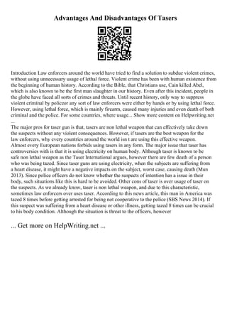 Advantages And Disadvantages Of Tasers
Introduction Law enforcers around the world have tried to find a solution to subdue violent crimes,
without using unnecessary usage of lethal force. Violent crime has been with human existence from
the beginning of human history. According to the Bible, that Christians use, Cain killed Abel,
which is also known to be the first man slaughter in our history. Even after this incident, people in
the globe have faced all sorts of crimes and threats. Until recent history, only way to suppress
violent criminal by policeor any sort of law enforcers were either by hands or by using lethal force.
However, using lethal force, which is mainly firearm, caused many injuries and even death of both
criminal and the police. For some countries, where usage... Show more content on Helpwriting.net
...
The major pros for taser gun is that, tasers are non lethal weapon that can effectively take down
the suspects without any violent consequences. However, if tasers are the best weapon for the
law enforcers, why every countries around the world isn t are using this effective weapon.
Almost every European nations forbids using tasers in any form. The major issue that taser has
controversies with is that it is using electricity on human body. Although taser is known to be
safe non lethal weapon as the Taser International argues, however there are few death of a person
who was being tazed. Since taser guns are using electricity, when the subjects are suffering from
a heart disease, it might have a negative impacts on the subject, worst case, causing death (Mun
2013). Since police officers do not know whether the suspects of intention has a issue in their
body, such situations like this is hard to be avoided. Other cons of taser is over usage of taser on
the suspects. As we already know, taser is non lethal weapon, and due to this characteristic,
sometimes law enforcers over uses taser. According to this news article, this man in America was
tazed 8 times before getting arrested for being not cooperative to the police (SBS News 2014). If
this suspect was suffering from a heart disease or other illness, getting tazed 8 times can be crucial
to his body condition. Although the situation is threat to the officers, however
... Get more on HelpWriting.net ...
 