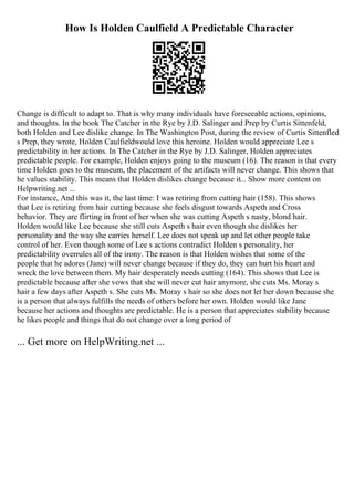 How Is Holden Caulfield A Predictable Character
Change is difficult to adapt to. That is why many individuals have foreseeable actions, opinions,
and thoughts. In the book The Catcher in the Rye by J.D. Salinger and Prep by Curtis Sittenfeld,
both Holden and Lee dislike change. In The Washington Post, during the review of Curtis Sittenfled
s Prep, they wrote, Holden Caulfieldwould love this heroine. Holden would appreciate Lee s
predictability in her actions. In The Catcher in the Rye by J.D. Salinger, Holden appreciates
predictable people. For example, Holden enjoys going to the museum (16). The reason is that every
time Holden goes to the museum, the placement of the artifacts will never change. This shows that
he values stability. This means that Holden dislikes change because it... Show more content on
Helpwriting.net ...
For instance, And this was it, the last time: I was retiring from cutting hair (158). This shows
that Lee is retiring from hair cutting because she feels disgust towards Aspeth and Cross
behavior. They are flirting in front of her when she was cutting Aspeth s nasty, blond hair.
Holden would like Lee because she still cuts Aspeth s hair even though she dislikes her
personality and the way she carries herself. Lee does not speak up and let other people take
control of her. Even though some of Lee s actions contradict Holden s personality, her
predictability overrules all of the irony. The reason is that Holden wishes that some of the
people that he adores (Jane) will never change because if they do, they can hurt his heart and
wreck the love between them. My hair desperately needs cutting (164). This shows that Lee is
predictable because after she vows that she will never cut hair anymore, she cuts Ms. Moray s
hair a few days after Aspeth s. She cuts Ms. Moray s hair so she does not let her down because she
is a person that always fulfills the needs of others before her own. Holden would like Jane
because her actions and thoughts are predictable. He is a person that appreciates stability because
he likes people and things that do not change over a long period of
... Get more on HelpWriting.net ...
 
