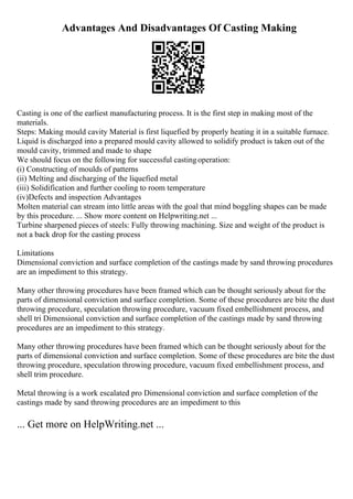 Advantages And Disadvantages Of Casting Making
Casting is one of the earliest manufacturing process. It is the first step in making most of the
materials.
Steps: Making mould cavity Material is first liquefied by properly heating it in a suitable furnace.
Liquid is discharged into a prepared mould cavity allowed to solidify product is taken out of the
mould cavity, trimmed and made to shape
We should focus on the following for successful castingoperation:
(i) Constructing of moulds of patterns
(ii) Melting and discharging of the liquefied metal
(iii) Solidification and further cooling to room temperature
(iv)Defects and inspection Advantages
Molten material can stream into little areas with the goal that mind boggling shapes can be made
by this procedure. ... Show more content on Helpwriting.net ...
Turbine sharpened pieces of steels: Fully throwing machining. Size and weight of the product is
not a back drop for the casting process
Limitations
Dimensional conviction and surface completion of the castings made by sand throwing procedures
are an impediment to this strategy.
Many other throwing procedures have been framed which can be thought seriously about for the
parts of dimensional conviction and surface completion. Some of these procedures are bite the dust
throwing procedure, speculation throwing procedure, vacuum fixed embellishment process, and
shell tri Dimensional conviction and surface completion of the castings made by sand throwing
procedures are an impediment to this strategy.
Many other throwing procedures have been framed which can be thought seriously about for the
parts of dimensional conviction and surface completion. Some of these procedures are bite the dust
throwing procedure, speculation throwing procedure, vacuum fixed embellishment process, and
shell trim procedure.
Metal throwing is a work escalated pro Dimensional conviction and surface completion of the
castings made by sand throwing procedures are an impediment to this
... Get more on HelpWriting.net ...
 