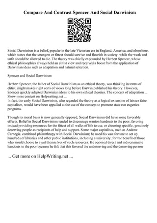 Compare And Contrast Spencer And Social Darwinism
Social Darwinism is a belief, popular in the late Victorian era in England, America, and elsewhere,
which states that the strongest or fittest should survive and flourish in society, while the weak and
unfit should be allowed to die. The theory was chiefly expounded by Herbert Spencer, whose
ethical philosophies always held an elitist view and received a boost from the application of
Darwinian ideas such as adaptation and natural selection.
Spencer and Social Darwinism
Herbert Spencer, the father of Social Darwinism as an ethical theory, was thinking in terms of
elitist, might makes right sorts of views long before Darwin published his theory. However,
Spencer quickly adapted Darwinian ideas to his own ethical theories. The concept of adaptation ...
Show more content on Helpwriting.net ...
In fact, the early Social Darwinists, who regarded the theory as a logical extension of laissez faire
capitalism, would have been appalled at the use of the concept to promote state run eugenics
programs.
Though its moral basis is now generally opposed, Social Darwinism did have some favorable
effects. Belief in Social Darwinism tended to discourage wanton handouts to the poor, favoring
instead providing resources for the fittest of all walks of life to use, or choosing specific, genuinely
deserving people as recipients of help and support. Some major capitalists, such as Andrew
Carnegie, combined philanthropy with Social Darwinism; he used his vast fortune to set up
hundreds of libraries and other public institutions, including a university, for the benefit of those
who would choose to avail themselves of such resources. He opposed direct and indiscriminate
handouts to the poor because he felt that this favored the undeserving and the deserving person
... Get more on HelpWriting.net ...
 