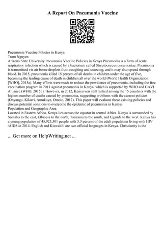 A Report On Pneumonia Vaccine
Pneumonia Vaccine Policies in Kenya
Tram Nguyen
Arizona State University Pneumonia Vaccine Policies in Kenya Pneumonia is a form of acute
respiratory infection which is caused by a bacterium called Streptococcus pneumoniae. Pneumonia
is transmitted via air borne droplets from coughing and sneezing, and it may also spread through
blood. In 2015, pneumonia killed 15 percent of all deaths in children under the age of five,
becoming the leading cause of death in children all over the world (World Health Organization
[WHO], 2015a). Many efforts were made to reduce the prevalence of pneumonia, including the free
vaccination program in 2011 against pneumonia in Kenya, which is supported by WHO and GAVI
Alliance (WHO, 2015b). However, in 2012, Kenya was still ranked among the 15 countries with the
highest number of deaths caused by pneumonia, suggesting problems with the current policies
(Onyango, Kikuvi, Amukoye, Omolo, 2012). This paper will evaluate these existing policies and
discuss potential solutions to overcome the epidemic of pneumonia in Kenya.
Population and Geographic Area
Located in Eastern Africa, Kenya lies across the equator in central Africa. Kenya is surrounded by
Somalia to the east, Ethiopia to the north, Tanzania to the south, and Uganda to the west. Kenya has
a young population of 45,925,301 people with 5.3 percent of the adult population living with HIV
/AIDS in 2014. English and Kiswahili are two official languages in Kenya. Christianity is the
... Get more on HelpWriting.net ...
 