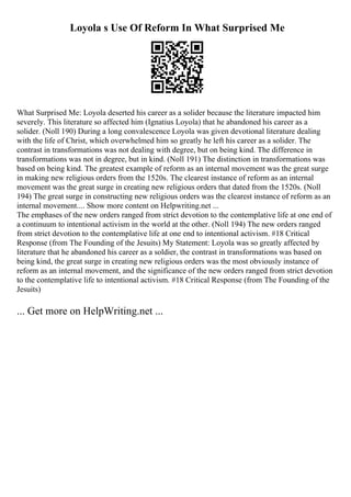 Loyola s Use Of Reform In What Surprised Me
What Surprised Me: Loyola deserted his career as a solider because the literature impacted him
severely. This literature so affected him (Ignatius Loyola) that he abandoned his career as a
solider. (Noll 190) During a long convalescence Loyola was given devotional literature dealing
with the life of Christ, which overwhelmed him so greatly he left his career as a solider. The
contrast in transformations was not dealing with degree, but on being kind. The difference in
transformations was not in degree, but in kind. (Noll 191) The distinction in transformations was
based on being kind. The greatest example of reform as an internal movement was the great surge
in making new religious orders from the 1520s. The clearest instance of reform as an internal
movement was the great surge in creating new religious orders that dated from the 1520s. (Noll
194) The great surge in constructing new religious orders was the clearest instance of reform as an
internal movement.... Show more content on Helpwriting.net ...
The emphases of the new orders ranged from strict devotion to the contemplative life at one end of
a continuum to intentional activism in the world at the other. (Noll 194) The new orders ranged
from strict devotion to the contemplative life at one end to intentional activism. #18 Critical
Response (from The Founding of the Jesuits) My Statement: Loyola was so greatly affected by
literature that he abandoned his career as a soldier, the contrast in transformations was based on
being kind, the great surge in creating new religious orders was the most obviously instance of
reform as an internal movement, and the significance of the new orders ranged from strict devotion
to the contemplative life to intentional activism. #18 Critical Response (from The Founding of the
Jesuits)
... Get more on HelpWriting.net ...
 