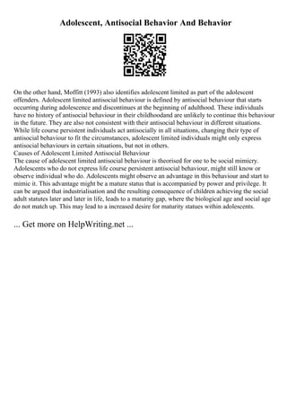 Adolescent, Antisocial Behavior And Behavior
On the other hand, Moffitt (1993) also identifies adolescent limited as part of the adolescent
offenders. Adolescent limited antisocial behaviour is defined by antisocial behaviour that starts
occurring during adolescence and discontinues at the beginning of adulthood. These individuals
have no history of antisocial behaviour in their childhoodand are unlikely to continue this behaviour
in the future. They are also not consistent with their antisocial behaviour in different situations.
While life course persistent individuals act antisocially in all situations, changing their type of
antisocial behaviour to fit the circumstances, adolescent limited individuals might only express
antisocial behaviours in certain situations, but not in others.
Causes of Adolescent Limited Antisocial Behaviour
The cause of adolescent limited antisocial behaviour is theorised for one to be social mimicry.
Adolescents who do not express life course persistent antisocial behaviour, might still know or
observe individual who do. Adolescents might observe an advantage in this behaviour and start to
mimic it. This advantage might be a mature status that is accompanied by power and privilege. It
can be argued that industrialisation and the resulting consequence of children achieving the social
adult statutes later and later in life, leads to a maturity gap, where the biological age and social age
do not match up. This may lead to a increased desire for maturity statues within adolescents.
... Get more on HelpWriting.net ...
 