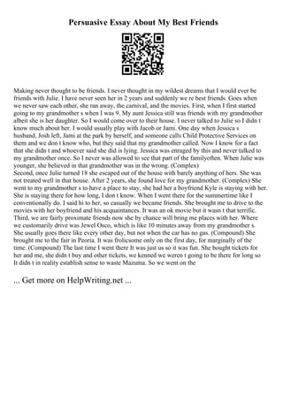 Persuasive Essay About My Best Friends
Making never thought to be friends. I never thought in my wildest dreams that I would ever be
friends with Julie. I have never seen her in 2 years and suddenly we re best friends. Goes when
we never saw each other, she ran away, the carnival, and the movies. First, when I first started
going to my grandmother s when I was 9. My aunt Jessica still was friends with my grandmother
albeit she is her daughter. So I would come over to their house. I never talked to Julie so I didn t
know much about her. I would usually play with Jacob or Jami. One day when Jessica s
husband, Josh left, Jami at the park by herself, and someone calls Child Protective Services on
them and we don t know who, but they said that my grandmother called. Now I know for a fact
that she didn t and whoever said she did is lying. Jessica was enraged by this and never talked to
my grandmother once. So I never was allowed to see that part of the familyoften. When Julie was
younger, she believed in that grandmother was in the wrong. (Complex)
Second, once Julie turned 18 she escaped out of the house with barely anything of hers. She was
not treated well in that house. After 2 years, she found love for my grandmother. (Complex) She
went to my grandmother s to have a place to stay, she had her a boyfriend Kyle is staying with her.
She is staying there for how long, I don t know. When I went there for the summertime like I
conventionally do. I said hi to her, so casually we became friends. She brought me to drive to the
movies with her boyfriend and his acquaintances. It was an ok movie but it wasn t that terrific.
Third, we are fairly proximate friends now she by chance will bring me places with her. Where
we customarily drive was Jewel Osco, which is like 10 minutes away from my grandmother s.
She usually goes there like every other day, but not when the car has no gas. (Compound) She
brought me to the fair in Peoria. It was frolicsome only on the first day, for marginally of the
time. (Compound) The last time I went there It was just us so it was fun. She bought tickets for
her and me, she didn t buy and other tickets, we kenned we weren t going to be there for long so
It didn t in reality establish sense to waste Mazuma. So we went on the
... Get more on HelpWriting.net ...
 