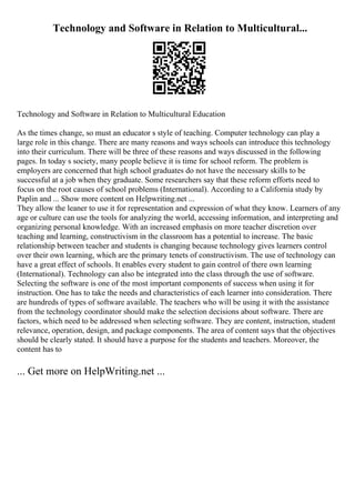 Technology and Software in Relation to Multicultural...
Technology and Software in Relation to Multicultural Education
As the times change, so must an educator s style of teaching. Computer technology can play a
large role in this change. There are many reasons and ways schools can introduce this technology
into their curriculum. There will be three of these reasons and ways discussed in the following
pages. In today s society, many people believe it is time for school reform. The problem is
employers are concerned that high school graduates do not have the necessary skills to be
successful at a job when they graduate. Some researchers say that these reform efforts need to
focus on the root causes of school problems (International). According to a California study by
Paplin and ... Show more content on Helpwriting.net ...
They allow the leaner to use it for representation and expression of what they know. Learners of any
age or culture can use the tools for analyzing the world, accessing information, and interpreting and
organizing personal knowledge. With an increased emphasis on more teacher discretion over
teaching and learning, constructivism in the classroom has a potential to increase. The basic
relationship between teacher and students is changing because technology gives learners control
over their own learning, which are the primary tenets of constructivism. The use of technology can
have a great effect of schools. It enables every student to gain control of there own learning
(International). Technology can also be integrated into the class through the use of software.
Selecting the software is one of the most important components of success when using it for
instruction. One has to take the needs and characteristics of each learner into consideration. There
are hundreds of types of software available. The teachers who will be using it with the assistance
from the technology coordinator should make the selection decisions about software. There are
factors, which need to be addressed when selecting software. They are content, instruction, student
relevance, operation, design, and package components. The area of content says that the objectives
should be clearly stated. It should have a purpose for the students and teachers. Moreover, the
content has to
... Get more on HelpWriting.net ...
 