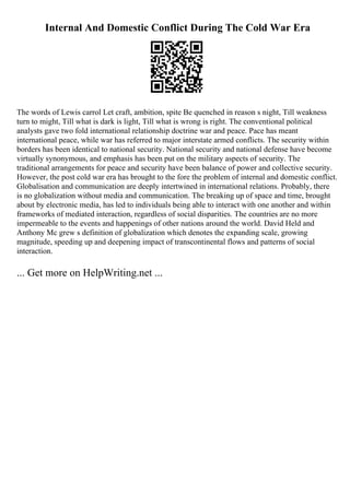 Internal And Domestic Conflict During The Cold War Era
The words of Lewis carrol Let craft, ambition, spite Be quenched in reason s night, Till weakness
turn to might, Till what is dark is light, Till what is wrong is right. The conventional political
analysts gave two fold international relationship doctrine war and peace. Pace has meant
international peace, while war has referred to major interstate armed conflicts. The security within
borders has been identical to national security. National security and national defense have become
virtually synonymous, and emphasis has been put on the military aspects of security. The
traditional arrangements for peace and security have been balance of power and collective security.
However, the post cold war era has brought to the fore the problem of internal and domestic conflict.
Globalisation and communication are deeply intertwined in international relations. Probably, there
is no globalization without media and communication. The breaking up of space and time, brought
about by electronic media, has led to individuals being able to interact with one another and within
frameworks of mediated interaction, regardless of social disparities. The countries are no more
impermeable to the events and happenings of other nations around the world. David Held and
Anthony Mc grew s definition of globalization which denotes the expanding scale, growing
magnitude, speeding up and deepening impact of transcontinental flows and patterns of social
interaction.
... Get more on HelpWriting.net ...
 