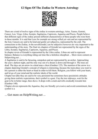 12 Signs Of The Zodiac In Western Astrology
There are a total of twelve signs of the zodiac in western astrology; Aries, Taurus, Gemini,
Cancer, Leo, Virgo, Libra, Scorpio, Sagittarius, Capricorn, Aquarius and Pisces. People believe
that different signs of the zodiac present different characteristics of those people who were born
in those months. It is said that Leos for example are strong willed yet vain and are represented by
the lion; Cancers are said to be kind and gentle yet subjective, represented by the crab. The
connections to the Zodiac, in the novelGrendel, can be subjective however are very important to the
understanding of the story. The final six chapters of Grendel are represented by the signs of the
Libra, Scorpio, Sagittarius, Capricorn, Aquarius, and Pisces.
In chapter seven of Grendel is represented by the Libra zodiac. Libras are said to represent
balance; Balance is everything riding out time like a helmless sheepboat ... Show more content on
Helpwriting.net ...
A Sagittarius is said to be farseeing, outspoken and are represented by an archer. Approaching
the year s darkest night, and the only way out of a dream is down and through it. The trees are
dead. The days are an arrow in a dead man s chest (Gardner 125). The mention of the arrow in a
chapter depicting Grendel s concept of religion is interesting, because the main place you want to
hit a person is either the heart or head in order to kill them. Religion, you follow with your heart,
and let go of your mind and the realistic ideals of the world.
Chapter ten talks they are said to be very persistent but sometimes have pessimistic attitudes
giving them realistic expectations, their symbol is a goat. I lay the tree sideways, wait for the
goat to be in better range, then shove. It drops with a crash and rolls crookedly towards him
(Gardner 140).
Chapter eleven represents the Aquarius, they are friendly yet evasive and avoid commitment, their
symbol is a
... Get more on HelpWriting.net ...
 