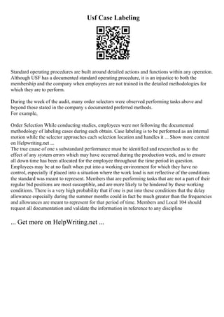 Usf Case Labeling
Standard operating procedures are built around detailed actions and functions within any operation.
Although USF has a documented standard operating procedure, it is an injustice to both the
membership and the company when employees are not trained in the detailed methodologies for
which they are to perform.
During the week of the audit, many order selectors were observed performing tasks above and
beyond those stated in the company s documented preferred methods.
For example,
Order Selection While conducting studies, employees were not following the documented
methodology of labeling cases during each obtain. Case labeling is to be performed as an internal
motion while the selector approaches each selection location and handles it ... Show more content
on Helpwriting.net ...
The true cause of one s substandard performance must be identified and researched as to the
effect of any system errors which may have occurred during the production week, and to ensure
all down time has been allocated for the employee throughout the time period in question.
Employees may be at no fault when put into a working environment for which they have no
control, especially if placed into a situation where the work load is not reflective of the conditions
the standard was meant to represent. Members that are performing tasks that are not a part of their
regular bid positions are most susceptible, and are more likely to be hindered by these working
conditions. There is a very high probability that if one is put into these conditions that the delay
allowance especially during the summer months could in fact be much greater than the frequencies
and allowances are meant to represent for that period of time. Members and Local 104 should
request all documentation and validate the information in reference to any discipline
... Get more on HelpWriting.net ...
 