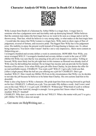 Character Analysis Of Willy Loman In Death Of A Salesman
Willy Loman from Death of a Salesman by Arthur Miller is a tragic hero. A tragic hero is
someone who has a judgement error and inevitably ends up destroying himself. Miller believes
that the common man makes the best tragic hero as we want to be seen as a image and or not be
thrown away. That fear, which he believes is very strong today, is what makes us the best tragic hero
. I would take the stance that Willy Loman is a tragic hero. Willy starts to show signs of flaw of
judgement, reversal of fortune, and excessive pride. The biggest flaw Willy has is his judgement
error. His inability to enjoy the present world instead of living/chasing is fantasy one. It s about
being impressive. You know what I mean? And he s not a very impressive
... Show more content on
Helpwriting.net ...
I averaged a hundred and seventy dollars a week in commissions. HOWARD: Now Willy, you
never averaged WILLY: I averaged a hundred and seventy dollars a week in the year of 1928!
(Miller 64) Willy was sure that he was amazing at his job even though it was untrue. Yelling at
howard, Willy most likely lost his job right here in this instance as Howard was already tired of
Willy since he did nothing but mislead. He no longer has income and can provide for his family
because of his actions. Even when Willy gets job offer from Charley, he just denies the offer for
no real justifiable reason. CHARLEY: You want a job? WILLY: I got a job, I told you that.
[After a slight pause] What the hell are you offering me a job for? CHARLEY: Don t get
insulted. WILLY: Don t insult me (Miller 29) Even in the circumstances that Willy s in, he decides
to not take the job because he believes to be better than Charley. His own actions lead him to his
downfall.
Pride is also a big factor in Willy s character. His pride kept him from moving forward to get back
on his feet. CHARLEY: I offered you a job. You can make fifty dollars a week. And I won t send
you on the road. WILLY: I ve got a job. CHARLEY: Without pay? What kind of a job is without
pay? [He rises] Now look kid, enough is enough. I m no genius but I know when I m being
insulted. WILLY: Insulted!
CHARLEY: Why don t you want to work for me? WILLY: What s the matter with you? I ve got a
job! (Miller 76) Willy s does not accept
... Get more on HelpWriting.net ...
 