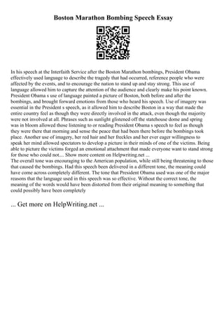 Boston Marathon Bombing Speech Essay
In his speech at the Interfaith Service after the Boston Marathon bombings, President Obama
effectively used language to describe the tragedy that had occurred, reference people who were
affected by the events, and to encourage the nation to stand up and stay strong. This use of
language allowed him to capture the attention of the audience and clearly make his point known.
President Obama s use of language painted a picture of Boston, both before and after the
bombings, and brought forward emotions from those who heard his speech. Use of imagery was
essential in the President s speech, as it allowed him to describe Boston in a way that made the
entire country feel as though they were directly involved in the attack, even though the majority
were not involved at all. Phrases such as sunlight glistened off the statehouse dome and spring
was in bloom allowed those listening to or reading President Obama s speech to feel as though
they were there that morning and sense the peace that had been there before the bombings took
place. Another use of imagery, her red hair and her freckles and her ever eager willingness to
speak her mind allowed spectators to develop a picture in their minds of one of the victims. Being
able to picture the victims forged an emotional attachment that made everyone want to stand strong
for those who could not.... Show more content on Helpwriting.net ...
The overall tone was encouraging to the American population, while still being threatening to those
that caused the bombings. Had this speech been delivered in a different tone, the meaning could
have come across completely different. The tone that President Obama used was one of the major
reasons that the language used in this speech was so effective. Without the correct tone, the
meaning of the words would have been distorted from their original meaning to something that
could possibly have been completely
... Get more on HelpWriting.net ...
 
