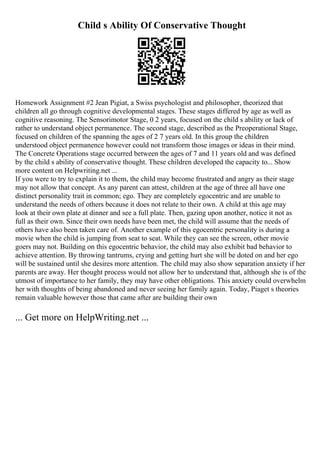 Child s Ability Of Conservative Thought
Homework Assignment #2 Jean Pigiat, a Swiss psychologist and philosopher, theorized that
children all go through cognitive developmental stages. These stages differed by age as well as
cognitive reasoning. The Sensorimotor Stage, 0 2 years, focused on the child s ability or lack of
rather to understand object permanence. The second stage, described as the Preoperational Stage,
focused on children of the spanning the ages of 2 7 years old. In this group the children
understood object permanence however could not transform those images or ideas in their mind.
The Concrete Operations stage occurred between the ages of 7 and 11 years old and was defined
by the child s ability of conservative thought. These children developed the capacity to... Show
more content on Helpwriting.net ...
If you were to try to explain it to them, the child may become frustrated and angry as their stage
may not allow that concept. As any parent can attest, children at the age of three all have one
distinct personality trait in common; ego. They are completely egocentric and are unable to
understand the needs of others because it does not relate to their own. A child at this age may
look at their own plate at dinner and see a full plate. Then, gazing upon another, notice it not as
full as their own. Since their own needs have been met, the child will assume that the needs of
others have also been taken care of. Another example of this egocentric personality is during a
movie when the child is jumping from seat to seat. While they can see the screen, other movie
goers may not. Building on this egocentric behavior, the child may also exhibit bad behavior to
achieve attention. By throwing tantrums, crying and getting hurt she will be doted on and her ego
will be sustained until she desires more attention. The child may also show separation anxiety if her
parents are away. Her thought process would not allow her to understand that, although she is of the
utmost of importance to her family, they may have other obligations. This anxiety could overwhelm
her with thoughts of being abandoned and never seeing her family again. Today, Piaget s theories
remain valuable however those that came after are building their own
... Get more on HelpWriting.net ...
 