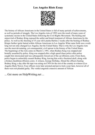 Los Angeles Riots Essay
The history of African Americans in the United States is full of many periods of achievements,
as well as periods of struggle. The Los Angeles riots of 1992 were the result of many years of
systematic racism in the United States following the Civil Rights Movement. The beating and
unjust trial of Rodney King exposed the unfair and brutal treatment of African Americans by the
police. As well as the shooting of 15 year old Latasha Harlins 2 weeks after the beating of Rodney
Kingto further ignite hatred within African Americans in Los Angeles. What came forth was a week
long riot not only changed Los Angeles, but the United States. That is why the Los Angeles riots
was the most devastating, yet consequential, civil uproar in the history of the United States.
The beginnings of the riots came on March 3, 1991, when Rodney King was stopped and
brutally assaulted by police. King was stopped after a high speed chase police after police
caught him intoxicated and was subsequently forced out of the car (History.com). From there,
police began to unlawfully assault Rodney King, leaving him with a fractured skull, along with
a broken cheekbone (History.com). A witness, George Holliday, filmed the officers beating
Rodney King; a day after the tape was airing on CNN for the rest of the country to witness (Los
Angeles Daily News). Four officers were later arrested and put to trial a year later, however all of
them were not pleaded guilty. The verdict angered a massive amount of African
... Get more on HelpWriting.net ...
 