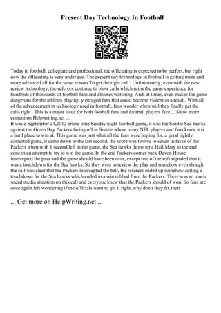 Present Day Technology In Football
Today in football, collegiate and professional, the officiating is expected to be perfect, but right
now the officiating is very under par. The present day technology in football is getting more and
more advanced all for the same reason To get the right call . Unfortunately, even with the new
review technology, the referees continue to blow calls which ruins the game experience for
hundreds of thousands of football fans and athletes watching. And, at times, even makes the game
dangerous for the athletes playing, y enraged fans that could become violent as a result. With all
of the advancement in technology used in football, fans wonder when will they finally get the
calls right . This is a major issue for both football fans and football players face.... Show more
content on Helpwriting.net ...
It was a September 24,2012 prime time Sunday night football game, it was the Seattle Sea hawks
against the Green Bay Packers facing off in Seattle where many NFL players and fans know it is
a hard place to win at. This game was just what all the fans were hoping for, a good tightly
contested game, it came down to the last second, the score was twelve to seven in favor of the
Packers when with 1 second left in the game, the Sea hawks threw up a Hail Mary to the end
zone in an attempt to try to win the game. In the end Packers corner back Devon House
intercepted the pass and the game should have been over, except one of the refs signaled that it
was a touchdown for the Sea hawks. So they went to review the play and somehow even though
the call was clear that the Packers intercepted the ball, the referees ended up somehow calling a
touchdown for the Sea hawks which ended in a win robbed from the Packers. There was so much
social media attention on this call and everyone knew that the Packers should of won. So fans are
once again left wondering if the officials want to get it right, why don t they fix their
... Get more on HelpWriting.net ...
 