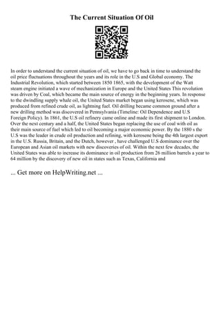 The Current Situation Of Oil
In order to understand the current situation of oil, we have to go back in time to understand the
oil price fluctuations throughout the years and its role in the U.S and Global economy. The
Industrial Revolution, which started between 1850 1865, with the development of the Watt
steam engine initiated a wave of mechanization in Europe and the United States This revolution
was driven by Coal, which became the main source of energy in the beginning years. In response
to the dwindling supply whale oil, the United States market began using kerosene, which was
produced from refined crude oil, as lightning fuel. Oil drilling became common ground after a
new drilling method was discovered in Pennsylvania (Timeline: Oil Dependence and U.S
Foreign Policy). In 1861, the U.S oil refinery came online and made its first shipment to London.
Over the next century and a half, the United States began replacing the use of coal with oil as
their main source of fuel which led to oil becoming a major economic power. By the 1880 s the
U.S was the leader in crude oil production and refining, with kerosene being the 4th largest export
in the U.S. Russia, Britain, and the Dutch, however , have challenged U.S dominance over the
European and Asian oil markets with new discoveries of oil. Within the next few decades, the
United States was able to increase its dominance in oil production from 26 million barrels a year to
64 million by the discovery of new oil in states such as Texas, California and
... Get more on HelpWriting.net ...
 