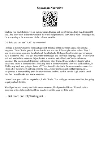 Snowman Narrative
Sticking two black button eyes on our snowman, I turned and gave Charlie a high five. Finished! I
said. And there s not a finer snowman in the whole neighborhood. But Charlie wasn t looking at me.
He was staring at the snowman, his face almost as white.
D d d did you s s s see THAT? he stammered.
I looked at the snowman but nothing happened. I looked at the snowman again, still nothing
happened. Then Charlie gasped. I saw that the arm was in a different place than before. Then I
saw his arm move again and then his head, then his body. He hopped up from the spot he was put
in, to a different spot. I was just amazed by the thought of a snowman jumping. Then I walked over
to it and touched the snowman. It just looked at me then looked back at Charlie and started
laughing. The laugh sounded familiar, just like my other friend, Brian, he always laughs with a
cackle and snorts at the same time. Stuck my hand in the snowman the snow was cold and hard, it
felt like my hand was going to freeze off. Then about five inches in the snowman there was a box.
I took all of the snow off and tore open the box. ... Show more content on Helpwriting.net ...
He got mad at me for taking apart the snowman and the box, but I m sure he ll get over it. I told
him that I would make him a new snowman.
I never knew you could act so good too, I told Charlie. You really got me convinced but, I m going
to get you back for this.
We all got back to our day and built a new snowman, like I promised Brian. We each built a
snowman with a hole inside like Brian s and we went to scare my little sister,
... Get more on HelpWriting.net ...
 