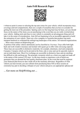 Auto Frill Research Paper
t whatever point it comes to selecting the top auto extras for your vehicle, which incorporates trays,
coverings and tool compartments, there are a couple of actualities that you have to consider for
getting the most out of the procedure. Sparing cash over the long haul may be basic, yet you should
focus on the nature of the items you are purchasing in the event that you are really worried about
your vehicle. Adding style and class to your vehicle is constantly an advantageous thing and will
take it in the center of consideration. Auto frill are beginning to be an incredible approach to build
the estimation of your vehicle. There are a few company in Australia that produce top notch
transport hardware to withstand the unforgiving landscapes of the nation. All rumored organizations
... Show more content on Helpwriting.net ...
A portion of the utility vehicle adornments can be classified as: Ute trays: Trays offer both light
back and work window insurance and include with square go to offer wide conveying capacity.
These trays are accessible in distinctive materials, for example, aluminum, steel and compound.
Canopies: Canopies which can be pivoted at the front, side or raise and can be specially made to
suit an individual taste. Most Ute overhangs are accessible in distinctive hues and are anything
but difficult to tidy and keep up. The principle viewpoint which as a client you ought not trade off
is the nature of the custom UTE trays. As the trays needs to experience a ton of harsh use,
guarantee that you demand the best quality aluminum plate. In the event that need be augment
your financial plan however don t trade off on the monetary allowance. Regardless of what
vehicle you lean toward, you can t abstain from purchasing these frill as these assume an
extremely key part in deciding a lifespan of your vehicle and gives you appropriate upkeep and
... Get more on HelpWriting.net ...
 